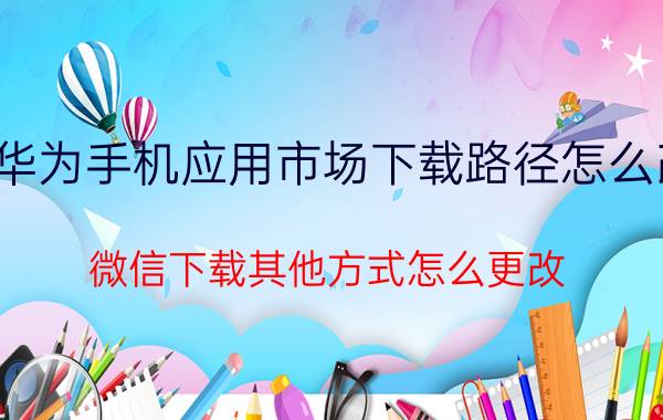 华为手机应用市场下载路径怎么改 微信下载其他方式怎么更改？